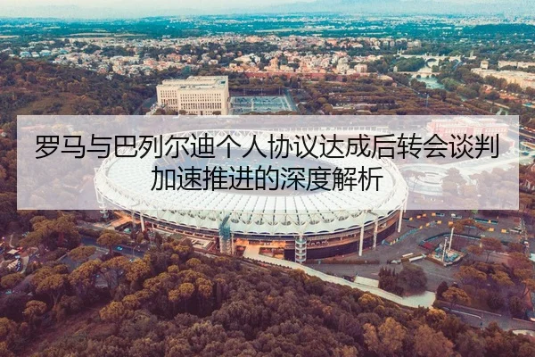 罗马与巴列尔迪个人协议达成后转会谈判加速推进的深度解析