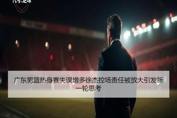 广东男篮热身赛失误增多徐杰控场责任被放大引发新一轮思考
